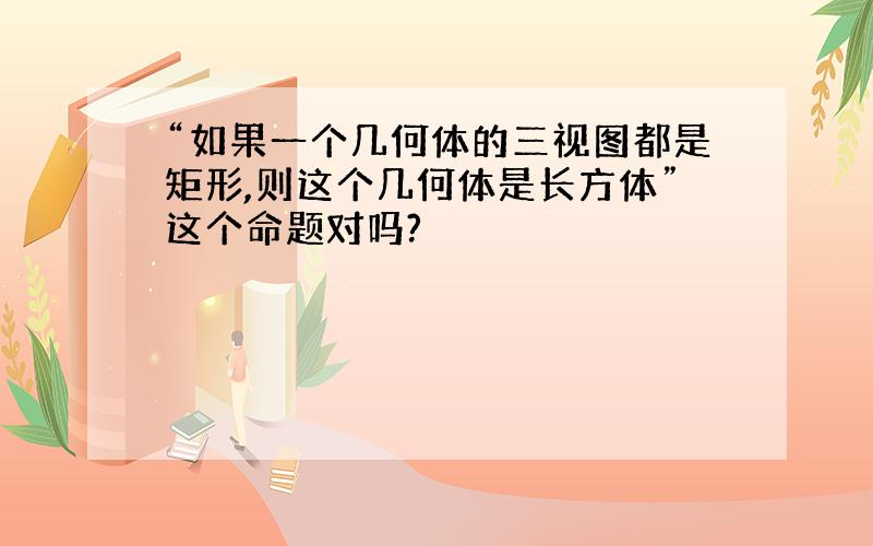 “如果一个几何体的三视图都是矩形,则这个几何体是长方体”这个命题对吗?