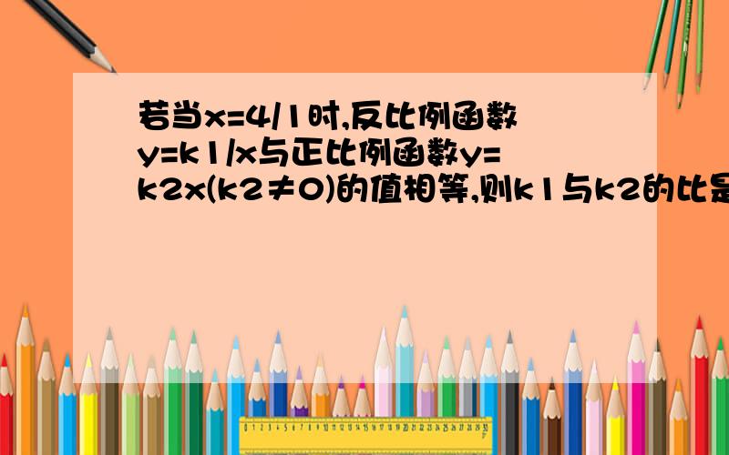 若当x=4/1时,反比例函数y=k1/x与正比例函数y=k2x(k2≠0)的值相等,则k1与k2的比是?