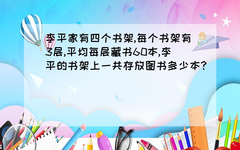 李平家有四个书架,每个书架有3层,平均每层藏书60本,李平的书架上一共存放图书多少本?