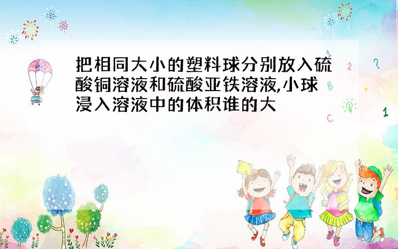 把相同大小的塑料球分别放入硫酸铜溶液和硫酸亚铁溶液,小球浸入溶液中的体积谁的大