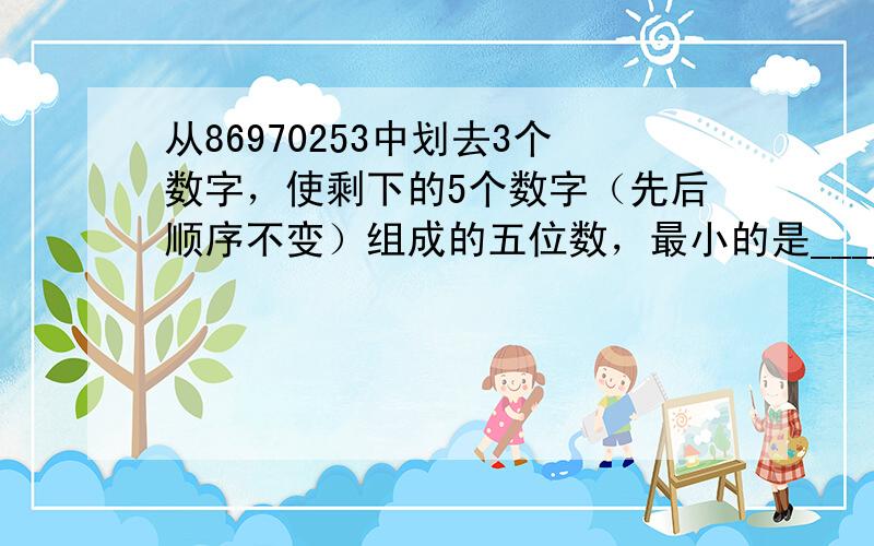 从86970253中划去3个数字，使剩下的5个数字（先后顺序不变）组成的五位数，最小的是______，最大的是_____