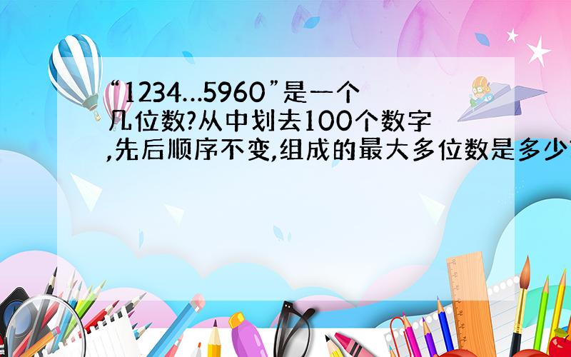 “1234…5960”是一个几位数?从中划去100个数字,先后顺序不变,组成的最大多位数是多少?最小是?