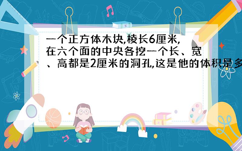 一个正方体木块,棱长6厘米,在六个面的中央各挖一个长、宽、高都是2厘米的洞孔,这是他的体积是多少?