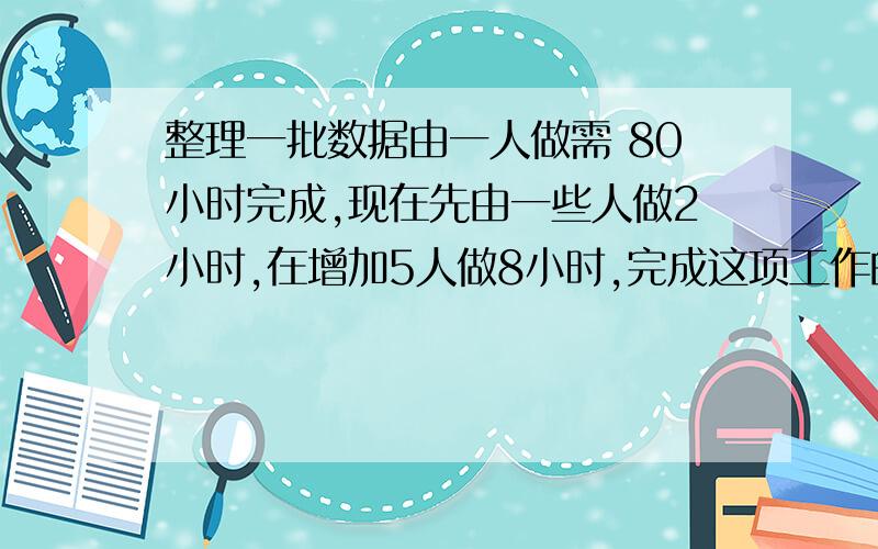 整理一批数据由一人做需 80小时完成,现在先由一些人做2小时,在增加5人做8小时,完成这项工作的3/4,怎样安排参与整理