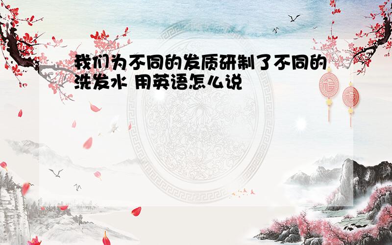 我们为不同的发质研制了不同的洗发水 用英语怎么说