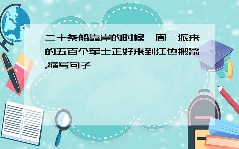 二十条船靠岸的时候,周瑜派来的五百个军士正好来到江边搬箭.缩写句子