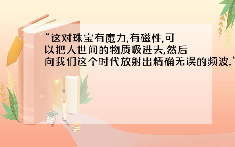 “这对珠宝有魔力,有磁性,可以把人世间的物质吸进去,然后向我们这个时代放射出精确无误的频波.”