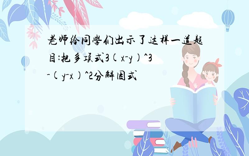 老师给同学们出示了这样一道题目:把多项式3(x-y)^3-(y-x)^2分解因式