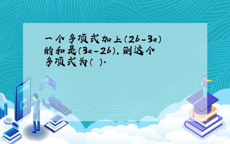 一个多项式加上（2b-3a）的和是（3a-2b）,则这个多项式为（ ）.