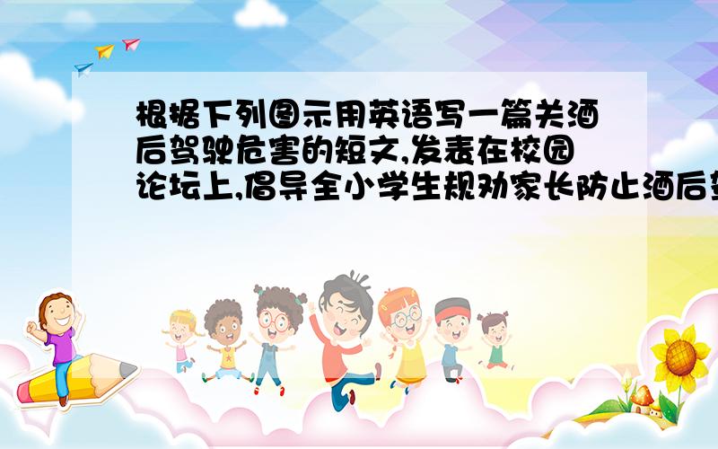 根据下列图示用英语写一篇关酒后驾驶危害的短文,发表在校园论坛上,倡导全小学生规劝家长防止酒后驾车.