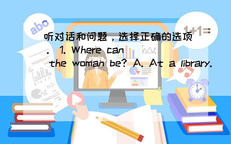 听对话和问题，选择正确的选项。 1. Where can the woman be? A. At a library.