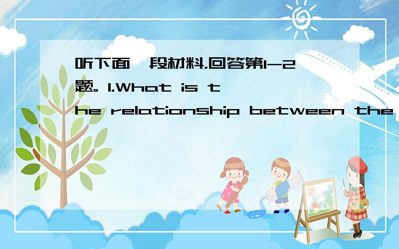 听下面一段材料，回答第1-2题。 1.What is the relationship between the two