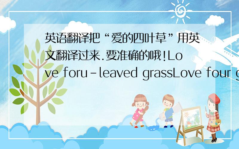 英语翻译把“爱的四叶草”用英文翻译过来.要准确的哦!Love foru-leaved grassLove four gr