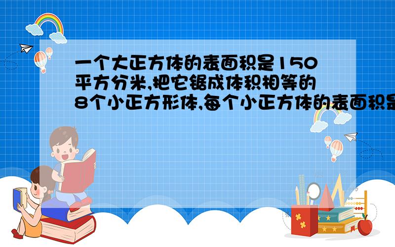 一个大正方体的表面积是150平方分米,把它锯成体积相等的8个小正方形体,每个小正方体的表面积是多少平方分