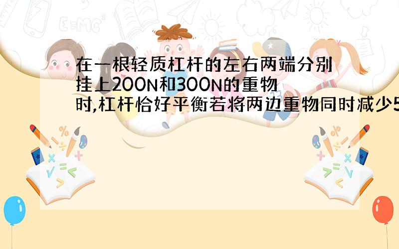 在一根轻质杠杆的左右两端分别挂上200N和300N的重物时,杠杆恰好平衡若将两边重物同时减少50N,则杠杆( )