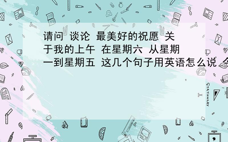 请问 谈论 最美好的祝愿 关于我的上午 在星期六 从星期一到星期五 这几个句子用英语怎么说 今天就要