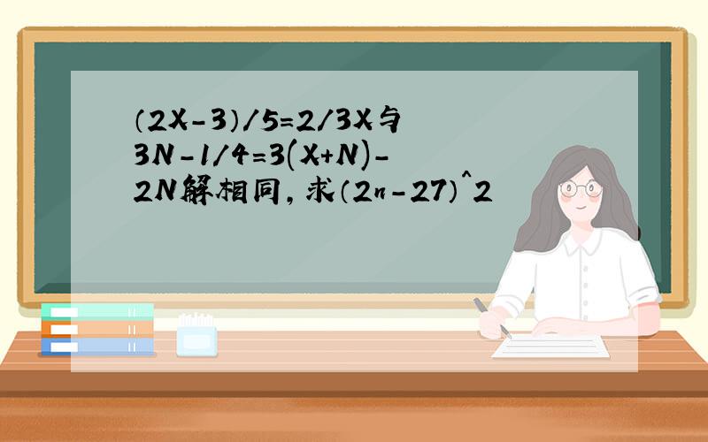 （2X-3）/5=2/3X与3N-1/4=3(X+N)-2N解相同,求（2n-27）^2