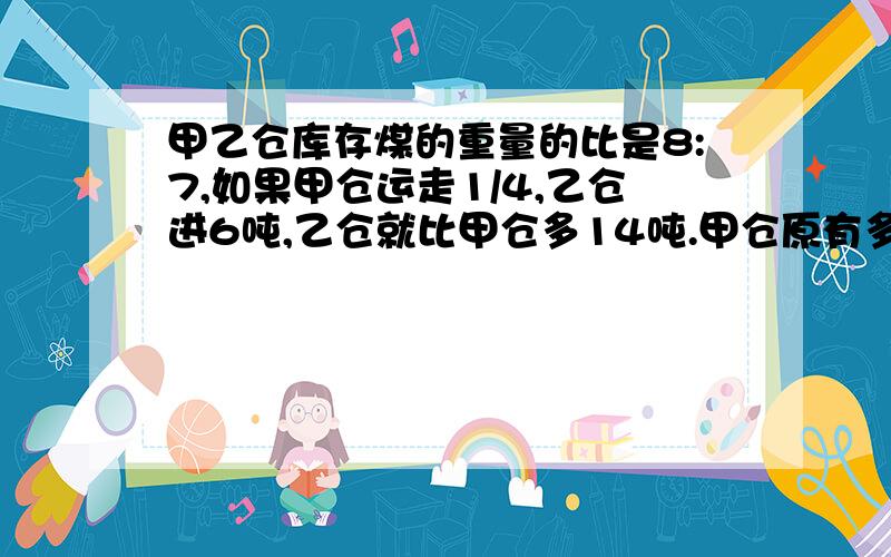 甲乙仓库存煤的重量的比是8:7,如果甲仓运走1/4,乙仓进6吨,乙仓就比甲仓多14吨.甲仓原有多少煤?