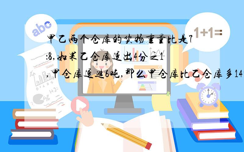 甲乙两个仓库的货物重量比是7：8,如果乙仓库运出4分之1,甲仓库运进6吨,那么甲仓库比乙仓库多14吨.