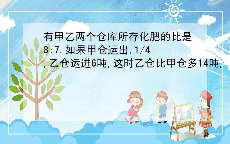 有甲乙两个仓库所存化肥的比是8:7,如果甲仓运出,1/4,乙仓运进6吨,这时乙仓比甲仓多14吨,