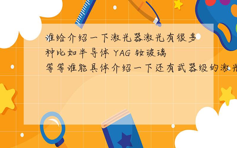 谁给介绍一下激光器激光有很多种比如半导体 YAG 钕玻璃等等谁能具体介绍一下还有武器级的激光器介绍一下