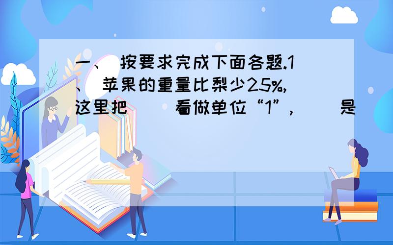 一、 按要求完成下面各题.1、 苹果的重量比梨少25%,这里把（ ）看做单位“1”,（ ）是（ ）的75%.（3分） 2