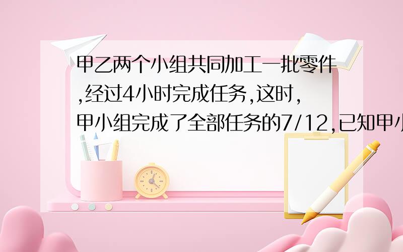 甲乙两个小组共同加工一批零件,经过4小时完成任务,这时,甲小组完成了全部任务的7/12,已知甲小组每小时