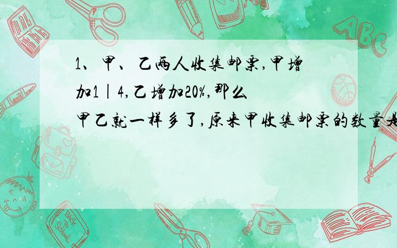 1、甲、乙两人收集邮票,甲增加1|4,乙增加20%,那么甲乙就一样多了,原来甲收集邮票的数量是乙的百分之几?