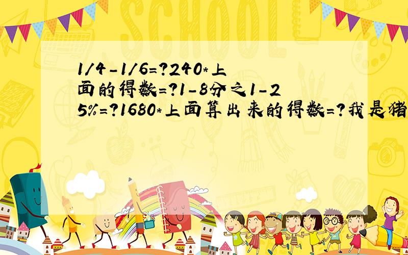 1/4-1/6=?240*上面的得数=?1-8分之1-25%=?1680*上面算出来的得数=?我是猪!