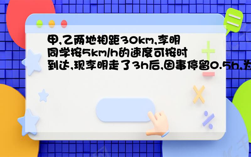 甲,乙两地相距30km,李明同学按5km/h的速度可按时到达,现李明走了3h后,因事停留0.5h,为了不迟到,李明