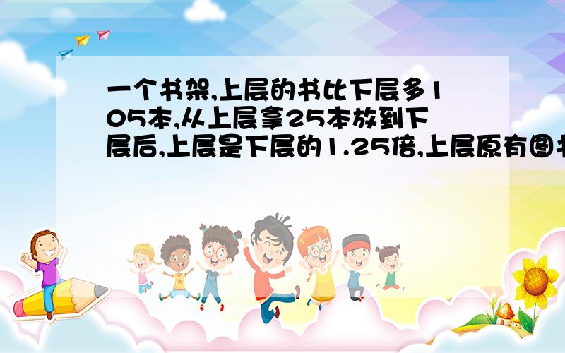 一个书架,上层的书比下层多105本,从上层拿25本放到下层后,上层是下层的1.25倍,上层原有图书多少本?