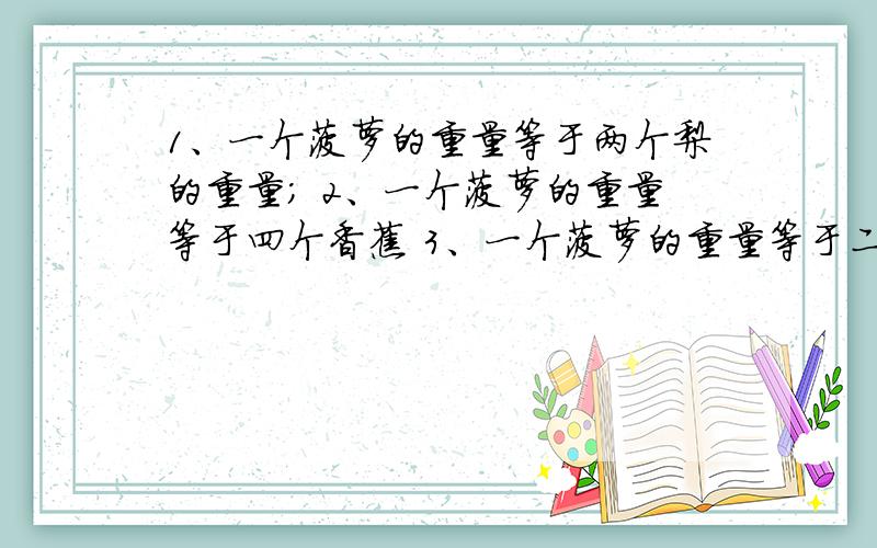 1、一个菠萝的重量等于两个梨的重量； 2、一个菠萝的重量等于四个香蕉 3、一个菠萝的重量等于二个桃加一个