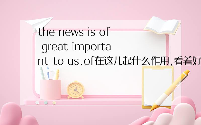 the news is of great important to us.of在这儿起什么作用,看着好变扭啊··