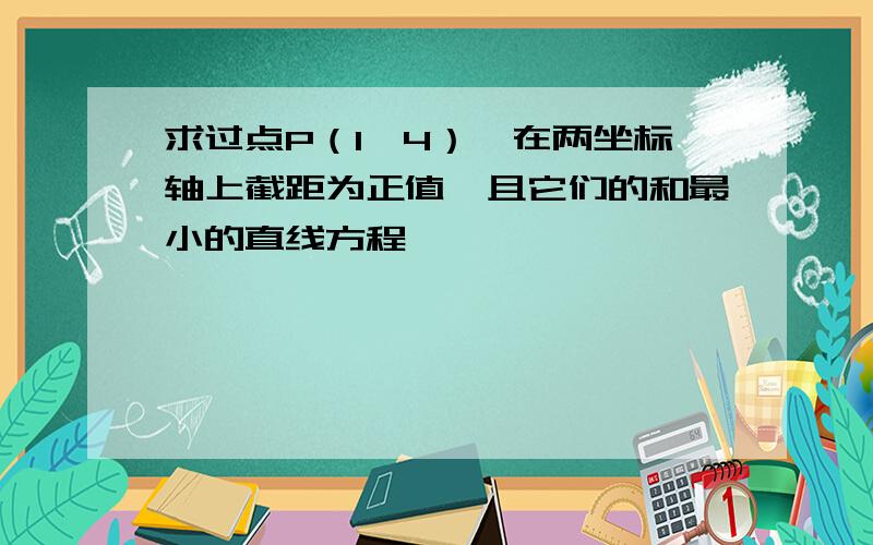 求过点P（1,4）,在两坐标轴上截距为正值,且它们的和最小的直线方程