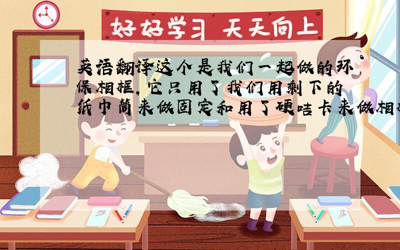 英语翻译这个是我们一起做的环保相框,它只用了我们用剩下的纸巾筒来做固定和用了硬咭卡来做相框架,它是一个非常简单的相框,它