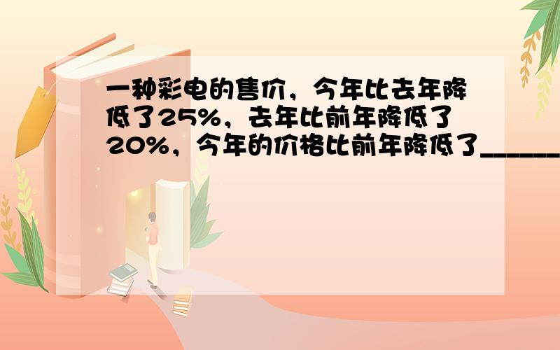 一种彩电的售价，今年比去年降低了25%，去年比前年降低了20%，今年的价格比前年降低了______%．