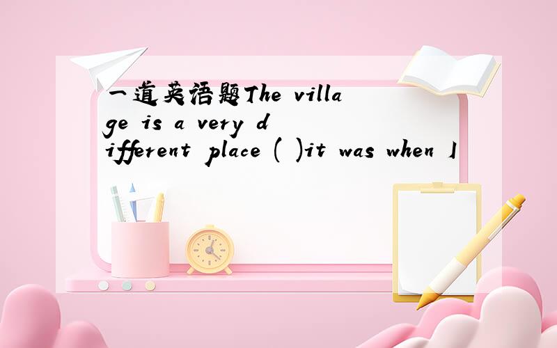 一道英语题The village is a very different place ( )it was when I