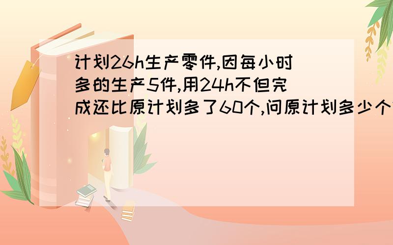 计划26h生产零件,因每小时多的生产5件,用24h不但完成还比原计划多了60个,问原计划多少个?