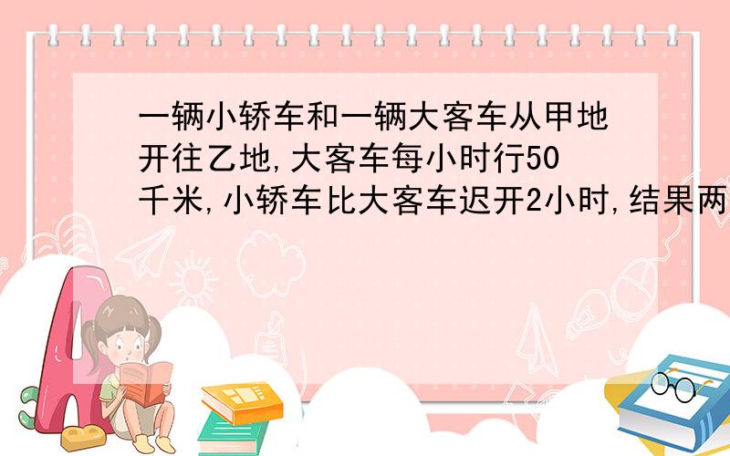 一辆小轿车和一辆大客车从甲地开往乙地,大客车每小时行50千米,小轿车比大客车迟开2小时,结果两辆车