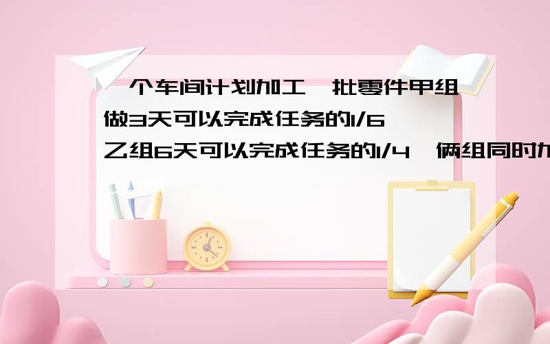 一个车间计划加工一批零件甲组做3天可以完成任务的1/6,乙组6天可以完成任务的1/4,俩组同时加工要多少天