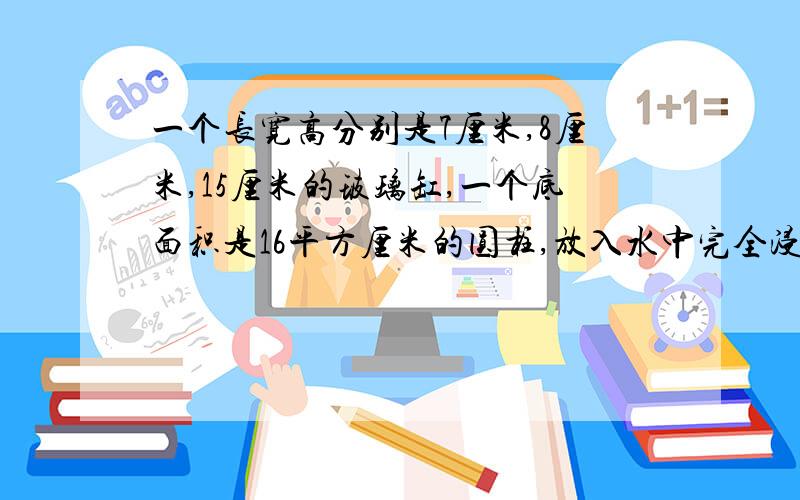 一个长宽高分别是7厘米,8厘米,15厘米的玻璃缸,一个底面积是16平方厘米的圆柱,放入水中完全浸没,水不溢出,拿出后水面