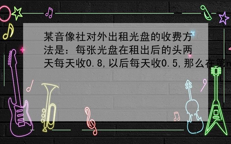 某音像社对外出租光盘的收费方法是：每张光盘在租出后的头两天每天收0.8,以后每天收0.5,那么在第n天应收