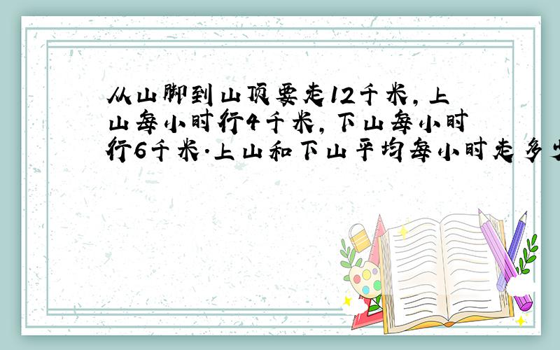 从山脚到山顶要走12千米,上山每小时行4千米,下山每小时行6千米.上山和下山平均每小时走多少千米?