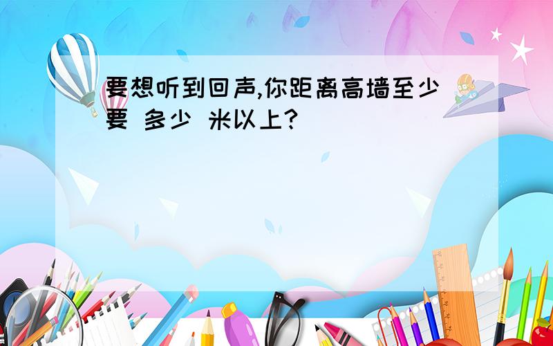 要想听到回声,你距离高墙至少要 多少 米以上?