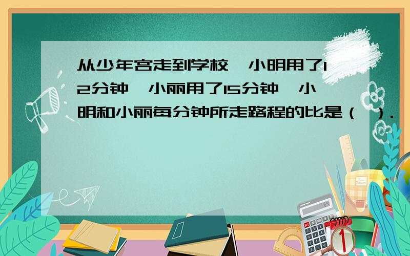 从少年宫走到学校,小明用了12分钟,小丽用了15分钟,小明和小丽每分钟所走路程的比是（ ）.