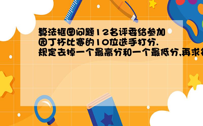 算法框图问题12名评委给参加园丁杯比赛的10位选手打分.规定去掉一个最高分和一个最低分,再求每位选手的平均分.请用算法框