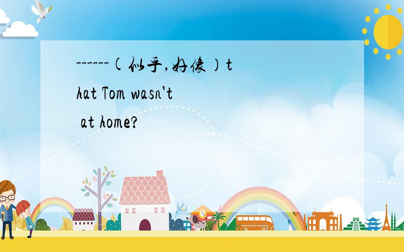 ------(似乎,好像）that Tom wasn't at home?