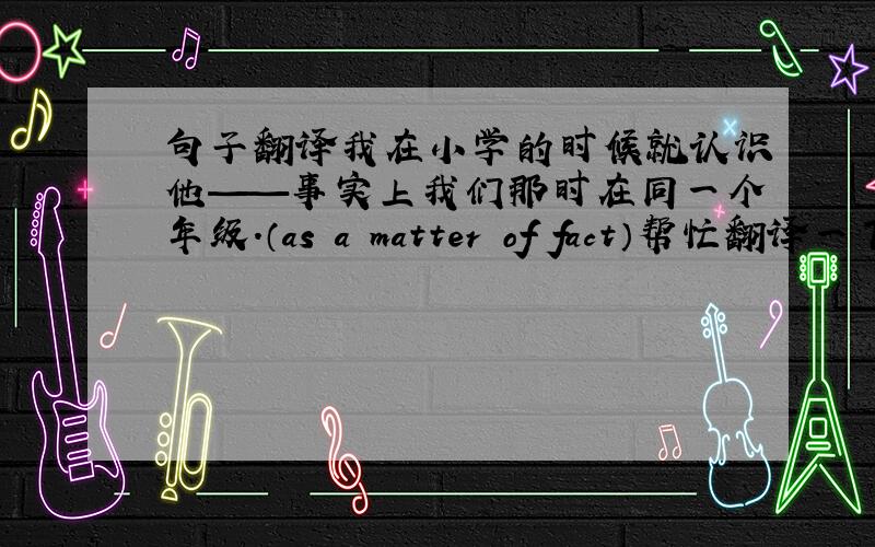 句子翻译我在小学的时候就认识他——事实上我们那时在同一个年级.（as a matter of fact）帮忙翻译一下谢谢