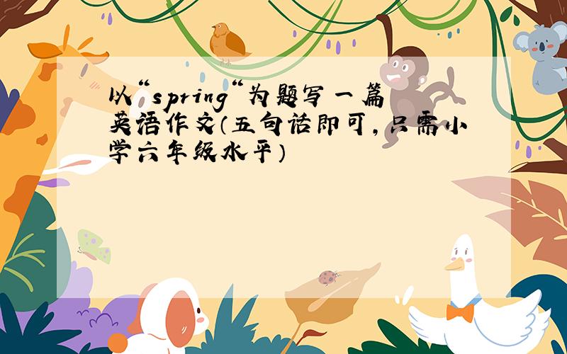 以“spring“为题写一篇英语作文（五句话即可,只需小学六年级水平）