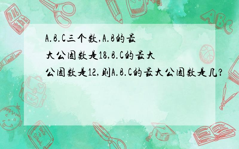 A.B.C三个数,A.B的最大公因数是18,B.C的最大公因数是12,则A.B.C的最大公因数是几?